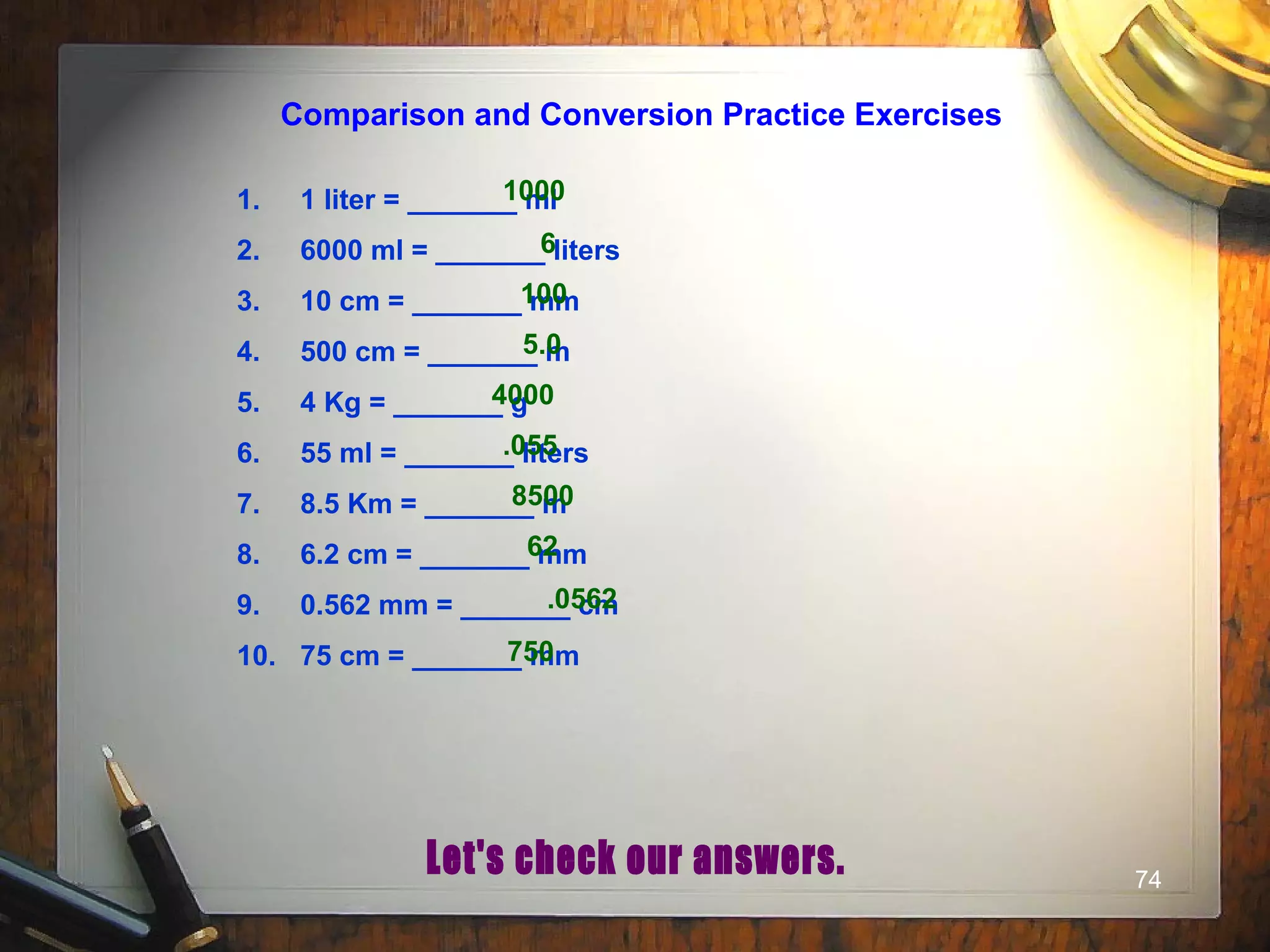 74
1. 1 liter = _______ ml
2. 6000 ml = _______ liters
3. 10 cm = _______ mm
4. 500 cm = _______ m
5. 4 Kg = _______ g
6. 55 ml = _______ liters
7. 8.5 Km = _______ m
8. 6.2 cm = _______ mm
9. 0.562 mm = _______ cm
10. 75 cm = _______ mm
1000
6
100
5.0
4000
.055
8500
62
.0562
750
Comparison and Conversion Practice Exercises
 
