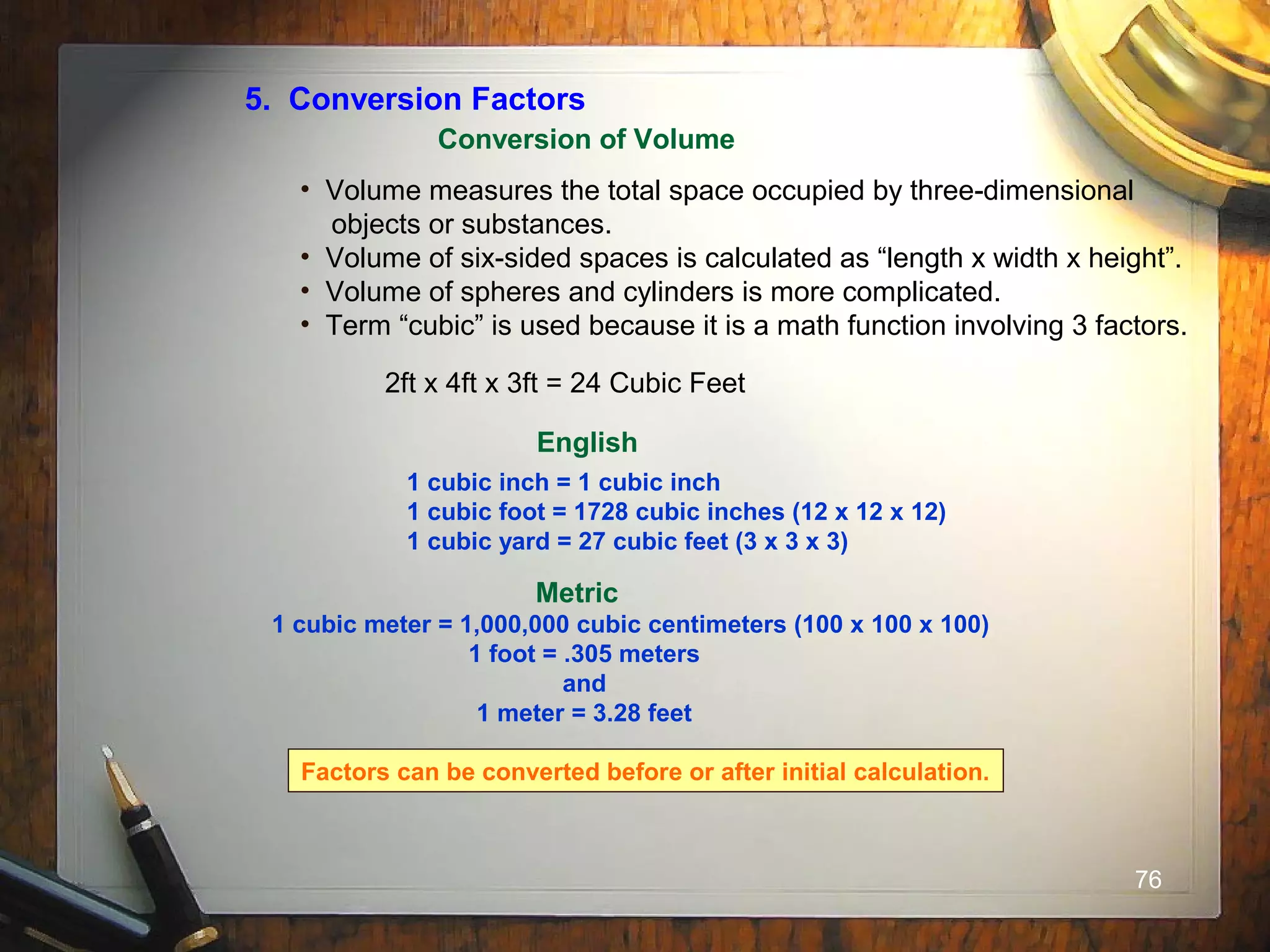 76
5. Conversion Factors
Conversion of Volume
• Volume measures the total space occupied by three-dimensional
objects or substances.
• Volume of six-sided spaces is calculated as “length x width x height”.
• Volume of spheres and cylinders is more complicated.
• Term “cubic” is used because it is a math function involving 3 factors.
2ft x 4ft x 3ft = 24 Cubic Feet
English
1 cubic inch = 1 cubic inch
1 cubic foot = 1728 cubic inches (12 x 12 x 12)
1 cubic yard = 27 cubic feet (3 x 3 x 3)
Metric
1 cubic meter = 1,000,000 cubic centimeters (100 x 100 x 100)
1 foot = .305 meters
and
1 meter = 3.28 feet
Factors can be converted before or after initial calculation.
 