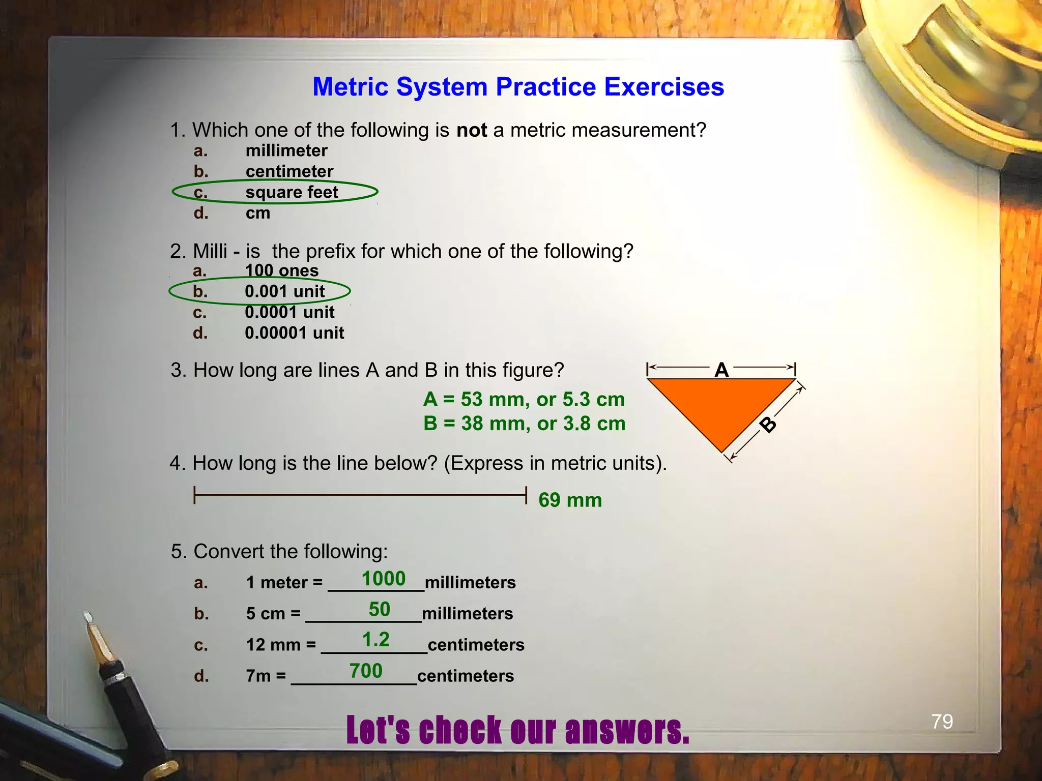 79
Metric System Practice Exercises
1. Which one of the following is not a metric measurement?
a. millimeter
b. centimeter
c. square feet
d. cm
2. Milli - is the prefix for which one of the following?
a. 100 ones
b. 0.001 unit
c. 0.0001 unit
d. 0.00001 unit
3. How long are lines A and B in this figure? A
B
4. How long is the line below? (Express in metric units).
5. Convert the following:
a. 1 meter = __________millimeters
b. 5 cm = ____________millimeters
c. 12 mm = ___________centimeters
d. 7m = _____________centimeters
A = 53 mm, or 5.3 cm
B = 38 mm, or 3.8 cm
69 mm
1000
50
1.2
700
 