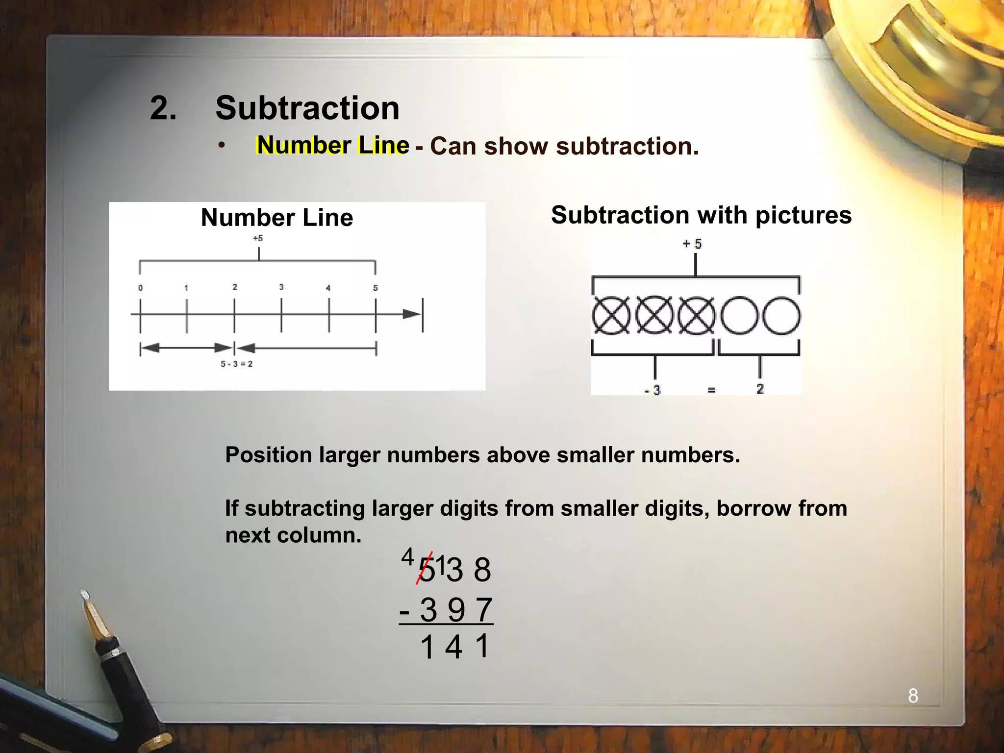 8
2. Subtraction
• Number Line - Can show subtraction.
Number Line Subtraction with pictures
Position larger numbers above smaller numbers.
If subtracting larger digits from smaller digits, borrow from
next column.
5 3 8
- 3 9 7
1
4 1
41
Number Line
 