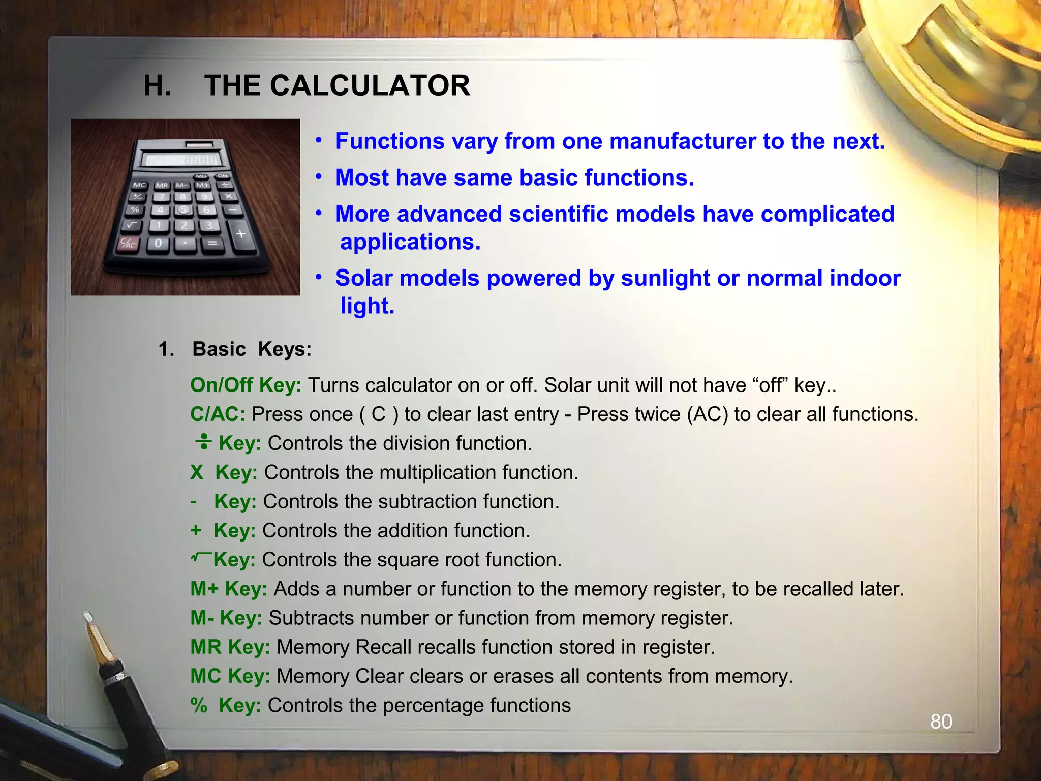 80
H. THE CALCULATOR
• Functions vary from one manufacturer to the next.
• Most have same basic functions.
• More advanced scientific models have complicated
applications.
• Solar models powered by sunlight or normal indoor
light.
1. Basic Keys:
On/Off Key: Turns calculator on or off. Solar unit will not have “off” key..
C/AC: Press once ( C ) to clear last entry - Press twice (AC) to clear all functions.
Key: Controls the division function.
X Key: Controls the multiplication function.
- Key: Controls the subtraction function.
+ Key: Controls the addition function.
Key: Controls the square root function.
M+ Key: Adds a number or function to the memory register, to be recalled later.
M- Key: Subtracts number or function from memory register.
MR Key: Memory Recall recalls function stored in register.
MC Key: Memory Clear clears or erases all contents from memory.
% Key: Controls the percentage functions
 