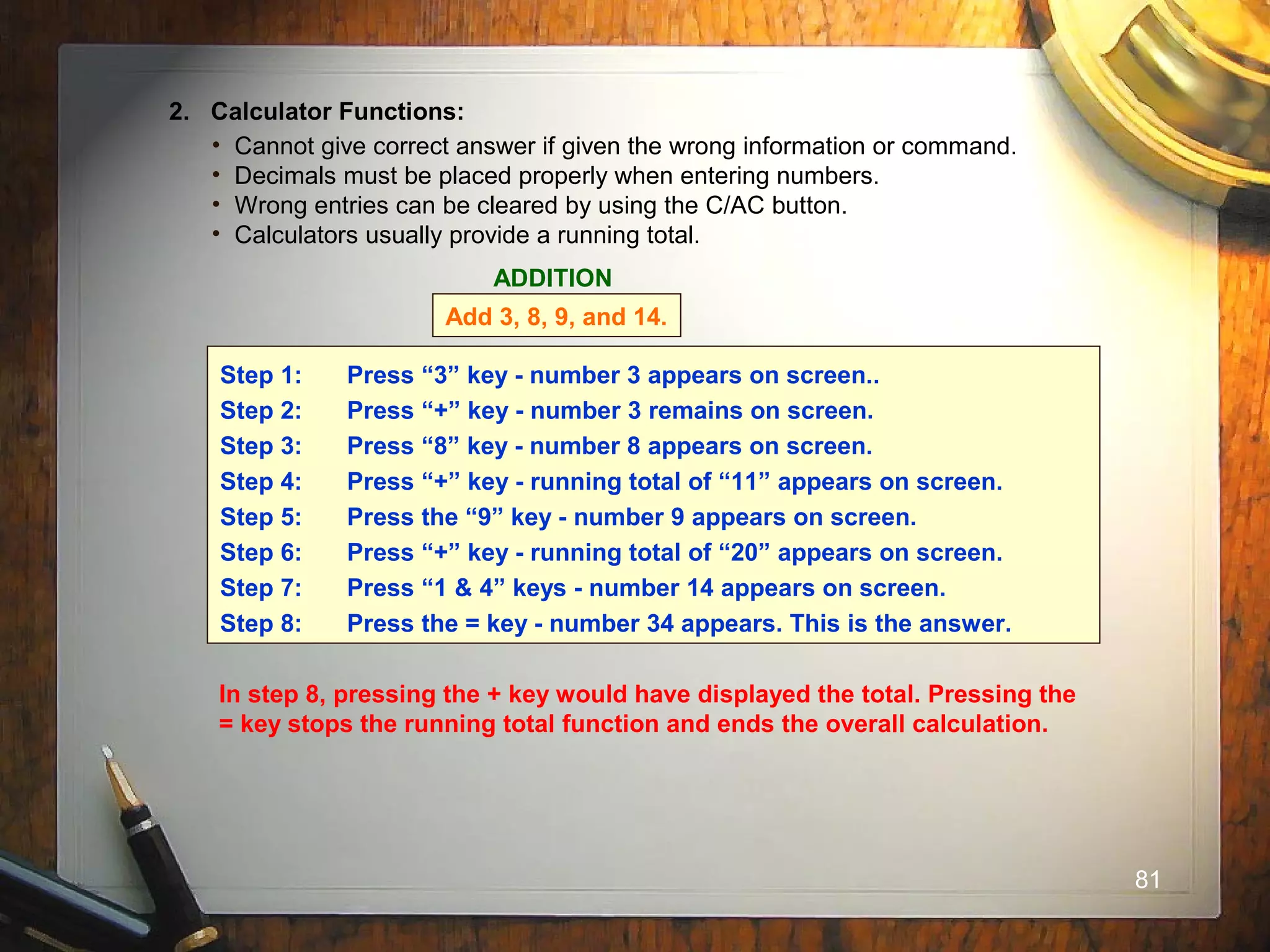 81
2. Calculator Functions:
• Cannot give correct answer if given the wrong information or command.
• Decimals must be placed properly when entering numbers.
• Wrong entries can be cleared by using the C/AC button.
• Calculators usually provide a running total.
ADDITION
Add 3, 8, 9, and 14.
Step 1: Press “3” key - number 3 appears on screen..
Step 2: Press “+” key - number 3 remains on screen.
Step 3: Press “8” key - number 8 appears on screen.
Step 4: Press “+” key - running total of “11” appears on screen.
Step 5: Press the “9” key - number 9 appears on screen.
Step 6: Press “+” key - running total of “20” appears on screen.
Step 7: Press “1 & 4” keys - number 14 appears on screen.
Step 8: Press the = key - number 34 appears. This is the answer.
In step 8, pressing the + key would have displayed the total. Pressing the
= key stops the running total function and ends the overall calculation.
 