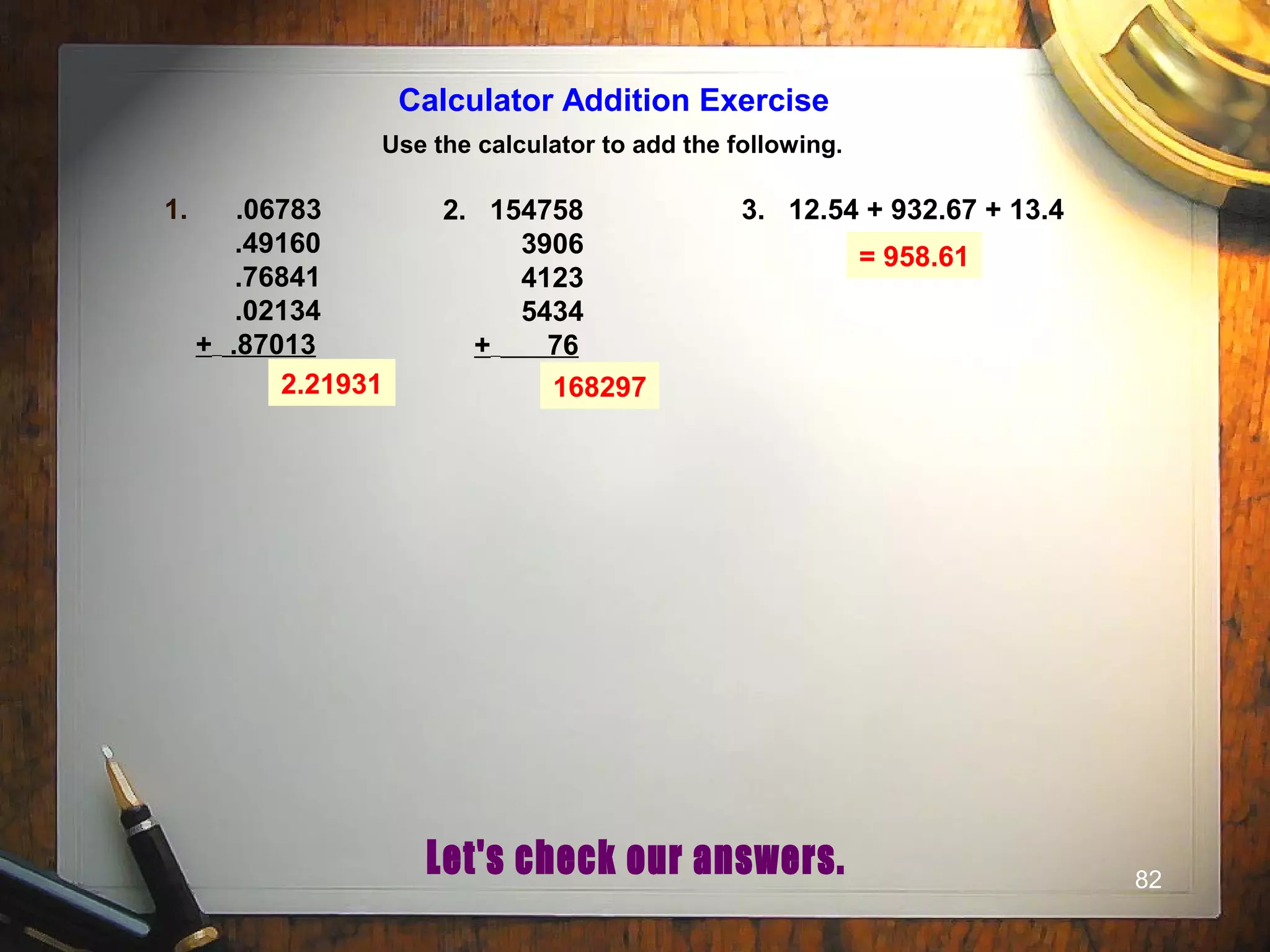82
Calculator Addition Exercise
Use the calculator to add the following.
1. .06783
.49160
.76841
.02134
+ .87013
2. 154758
3906
4123
5434
+ 76
3. 12.54 + 932.67 + 13.4
2.21931 168297
= 958.61
 