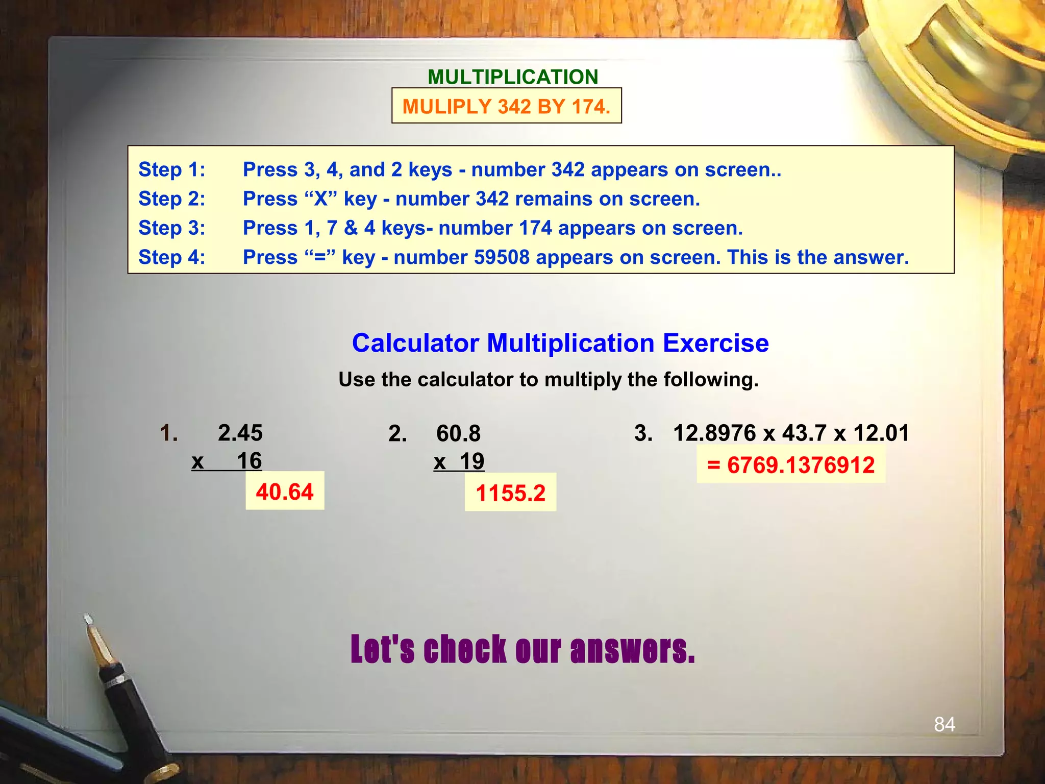 84
Calculator Multiplication Exercise
Use the calculator to multiply the following.
1. 2.45
x 16
2. 60.8
x 19
3. 12.8976 x 43.7 x 12.01
40.64 1155.2
= 6769.1376912
MULTIPLICATION
MULIPLY 342 BY 174.
Step 1: Press 3, 4, and 2 keys - number 342 appears on screen..
Step 2: Press “X” key - number 342 remains on screen.
Step 3: Press 1, 7 & 4 keys- number 174 appears on screen.
Step 4: Press “=” key - number 59508 appears on screen. This is the answer.
 