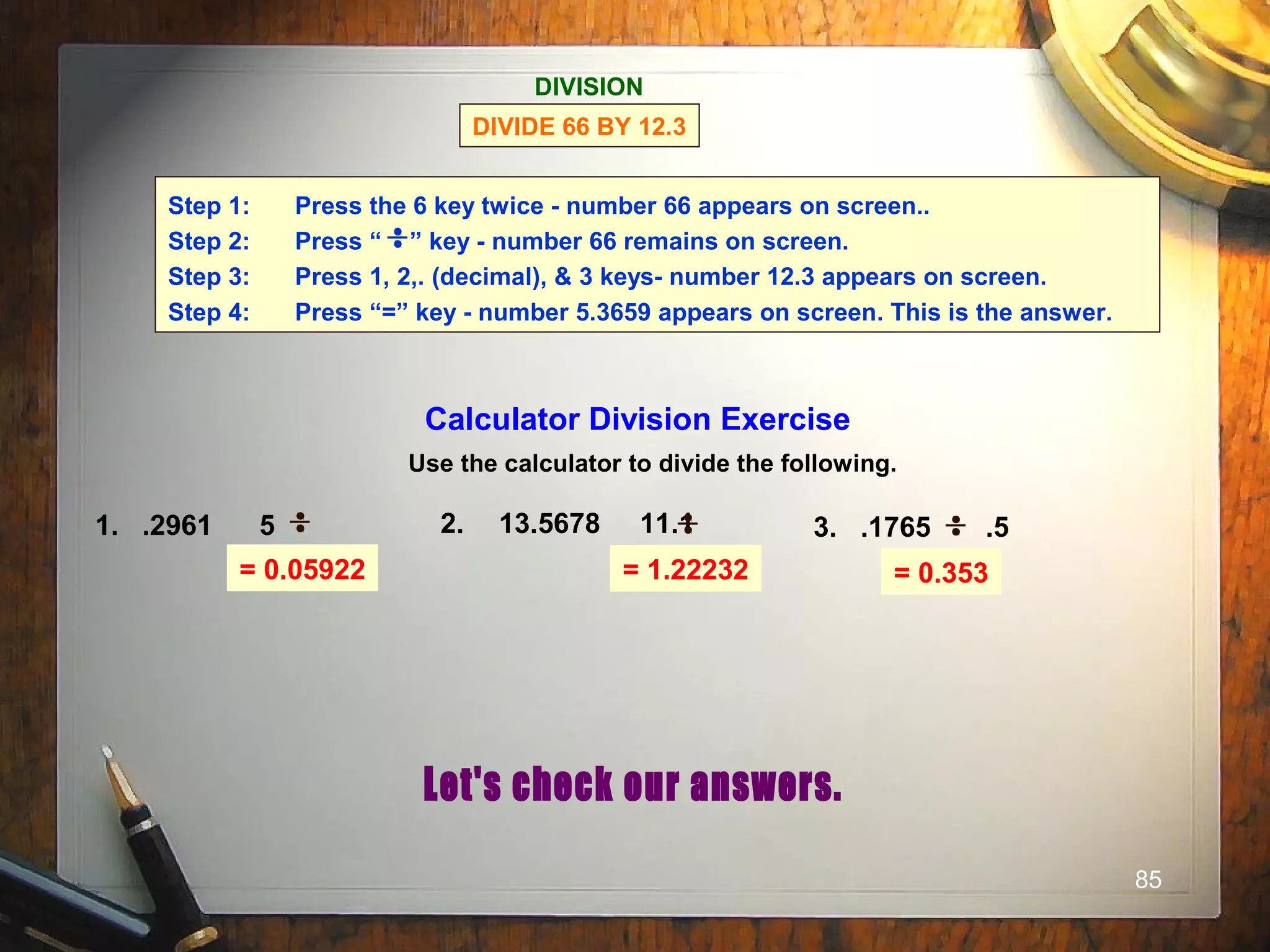 85
= 0.05922 = 1.22232 = 0.353
DIVISION
DIVIDE 66 BY 12.3
Step 1: Press the 6 key twice - number 66 appears on screen..
Step 2: Press “ ” key - number 66 remains on screen.
Step 3: Press 1, 2,. (decimal), & 3 keys- number 12.3 appears on screen.
Step 4: Press “=” key - number 5.3659 appears on screen. This is the answer.
Calculator Division Exercise
Use the calculator to divide the following.
1. .2961 5 2. 13.5678 11.1 3. .1765 .5
 