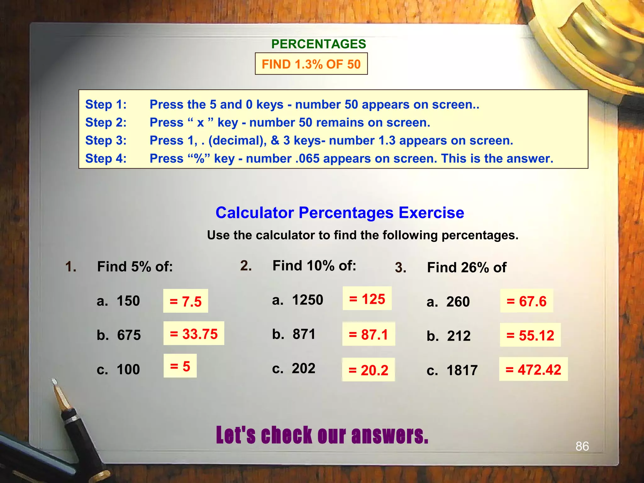 86
PERCENTAGES
FIND 1.3% OF 50
Step 1: Press the 5 and 0 keys - number 50 appears on screen..
Step 2: Press “ x ” key - number 50 remains on screen.
Step 3: Press 1, . (decimal), & 3 keys- number 1.3 appears on screen.
Step 4: Press “%” key - number .065 appears on screen. This is the answer.
Calculator Percentages Exercise
Use the calculator to find the following percentages.
1. Find 5% of:
a. 150
b. 675
c. 100
2. Find 10% of:
a. 1250
b. 871
c. 202
3. Find 26% of
a. 260
b. 212
c. 1817
= 7.5 = 125 = 67.6
= 33.75
= 5
= 87.1
= 20.2
= 55.12
= 472.42
 