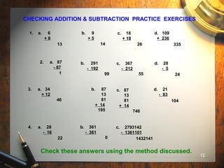 12
CHECKING ADDITION & SUBTRACTION PRACTICE EXERCISES
1. a. 6
+ 8
b. 9
+ 5
c. 18
+ 18
d. 109
+ 236
2. a. 87
- 87
b. 291
- 192
c. 367
- 212
d. 28
- 5
3. a. 34
+ 12
b. 87
13
81
+ 14
d. 21
- 83
13 14 26 335
1 99 55 24
46
195 746
104
4. a. 28
- 16
b. 361
- 361
c. 2793142
- 1361101
22 0 1432141
c. 87
13
81
+ 14
Check these answers using the method discussed.
 