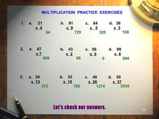 16
MULTIPLICATION PRACTICE EXERCISES
1. a. 21
x 4
b. 81
x 9
c. 64
x 5
d. 36
x 3
2. a. 87
x 7
b. 43
x 2
c. 56
x 0
d. 99
x 6
3. a. 24
x 13
b. 53
x 15
c. 49
x 26
d. 55
x 37
84 729 320 108
609 86 0 594
312 795 1274 2035
 