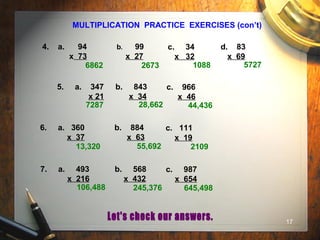 17
MULTIPLICATION PRACTICE EXERCISES (con’t)
4. a. 94
x 73
b. 99
x 27
c. 34
x 32
d. 83
x 69
5. a. 347
x 21
b. 843
x 34
c. 966
x 46
6. a. 360
x 37
b. 884
x 63
c. 111
x 19
6862 2673 1088 5727
7287 28,662 44,436
13,320 55,692 2109
7. a. 493
x 216
b. 568
x 432
c. 987
x 654
106,488 245,376 645,498
 