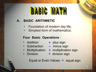 2
A. BASIC ARITHMETIC
• Foundation of modern day life.
• Simplest form of mathematics.
Four Basic Operations :
• Addition plus sign
• Subtraction minus sign
• Multiplication multiplication sign
• Division division sign
x
Equal or Even Values equal sign
 