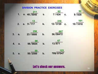 20
DIVISION PRACTICE EXERCISES
1. a. b. c.
2. a. b. c.
3. a. b.
211 62 92
13 310 101
256 687
4. a. b.
98 67
48 5040 7 434 9 828
9 117 12 3720 10 1010
23 5888 56 38472
98 9604 13 871
5. a. b.
50 123
50 2500 789 97047
 