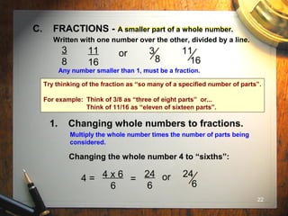 22
1. Changing whole numbers to fractions.
A smaller part of a whole number.C. FRACTIONS - A smaller part of a whole number.
Written with one number over the other, divided by a line.
3
8
11
16
or 3
8
11
16
Any number smaller than 1, must be a fraction.
Multiply the whole number times the number of parts being
considered.
Changing the whole number 4 to “sixths”:
4 = 4 x 6
6
=
24
6
or 24
6
Try thinking of the fraction as “so many of a specified number of parts”.
For example: Think of 3/8 as “three of eight parts” or...
Think of 11/16 as “eleven of sixteen parts”.
 