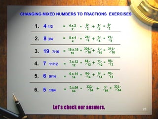 25
CHANGING MIXED NUMBERS TO FRACTIONS EXERCISES
1. 4 1/2
3. 19 7/16
5. 6 9/14
2. 8 3/4
4. 7 11/12
6. 5 1/64
1
2
4 x 2
2
8
2
= + = 9
2
19 x 16
16
304
16
= + 7
16
= 311
16
7 x 12
12
84
12
= + 11
12
= 95
12
6 x 14
14
84
14
= + 9
14
= 93
14
5 x 64
64
320
64
= + 1
64
= 321
64
8 x 4
4
24
4
= + 3
4
= 27
4
=
=
=
=
=
=
 