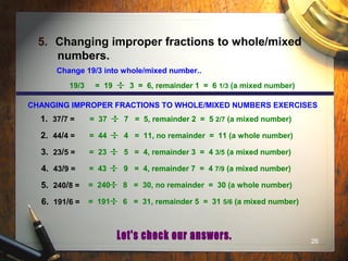 26
5. Changing improper fractions to whole/mixed
numbers.
Change 19/3 into whole/mixed number..
19/3 = 19 3 = 6, remainder 1 = 6 1/3 (a mixed number)
= 37 7 = 5, remainder 2 = 5 2/7 (a mixed number)
= 44 4 = 11, no remainder = 11 (a whole number)
= 23 5 = 4, remainder 3 = 4 3/5 (a mixed number)
= 43 9 = 4, remainder 7 = 4 7/9 (a mixed number)
= 240 8 = 30, no remainder = 30 (a whole number)
= 191 6 = 31, remainder 5 = 31 5/6 (a mixed number)
CHANGING IMPROPER FRACTIONS TO WHOLE/MIXED NUMBERS EXERCISES
1. 37/7 =
2. 44/4 =
3. 23/5 =
4. 43/9 =
5. 240/8 =
6. 191/6 =
 