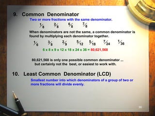 30
9. Common Denominator
Two or more fractions with the same denominator.
1
8
2
8
6
8
7
8
When denominators are not the same, a common denominator is
found by multiplying each denominator together.
1
6
3
8
2
9
5
12
5
18
7
24
1
36
6 x 8 x 9 x 12 x 18 x 24 x 36 = 80,621,568
80,621,568 is only one possible common denominator ...
but certainly not the best, or easiest to work with.
10. Least Common Denominator (LCD)
Smallest number into which denominators of a group of two or
more fractions will divide evenly.
 