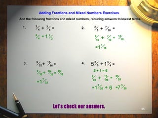 35
Adding Fractions and Mixed Numbers Exercises
Add the following fractions and mixed numbers, reducing answers to lowest terms.
1. =
3
4+
3
4
2. 7
10+
2
5
=
3. 15
16+
9
32 = 14. 3
4+
2
55 =
= 1
2
6
4 1 4
10
7
10+
1
10
=
1
11
10
=
39
32
30
32+
9
32 =
7
321=
5 + 1 = 6
8
20
15
20+ =
23
20
3
201= + 6
3
207=
 