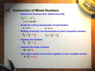37
15. Subtraction of Mixed Numbers
• Subtract the fractions first. (Determine LCD)
1
2
2
310 - 4
3 x 2 = 6 (LCD)
• Divide the LCD by denominator of each fraction.
6 3 = 2 6 2 = 3
.. ..
2
2
• Multiply numerator and denominator by their respective numbers.
2
3 x = 4
6
3
3
1
2 x = 3
6
• Subtract the fractions.
3
6
4
6 - = 1
6
• Subtract the whole numbers.
10 - 4 = 6
• Add whole number and fraction together to form complete answer.
6 +
1
6 = 6
1
6
 