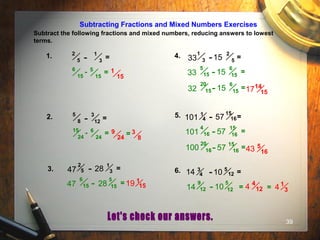 39
Subtracting Fractions and Mixed Numbers Exercises
Subtract the following fractions and mixed numbers, reducing answers to lowest
terms.
1. =
1
3-
2
5
1
15
- 5
15
6
15
=
4. =
2
5-
1
333 15
14
15
=
6
15-
5
1533 15
=
6
15-
20
1532 15 17
2. =
3
12-
5
8
9
24
- 6
24
15
24
= = 3
8
3. =
1
3-2
547 28
1
15=
5
15-
6
1547 28 19
5. =
15
16-1
4101 57
5
16
=
15
16-
4
16101 57
=
15
16-
20
16100 57 43
6. =5
12-3
414 10
=
5
12-
9
1214 10
4
124 1
34=
 