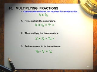 40
16. MULTIPLYING FRACTIONS
• Common denominator not required for multiplication.
4
16
3
4 X
1. First, multiply the numerators.
2. Then, multiply the denominators.
3. Reduce answer to its lowest terms.
4
16
3
4 X = 12
=
4
16
3
4 X = 12
=64
4
4
12
64 = 3
16
..
 