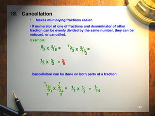 42
18. Cancellation
• Makes multiplying fractions easier.
• If numerator of one of fractions and denominator of other
fraction can be evenly divided by the same number, they can be
reduced, or cancelled.
Example:
5
16
8
3 X = 5
16
8
3 X =
1
2
5
2
1
3 X = 5
6
Cancellation can be done on both parts of a fraction.
3
24
12
21
X =
1
7 2
1
1
2
1
7 X =
1
14
 