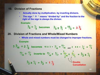 44
19. Division of Fractions
• Actually done by multiplication, by inverting divisors.
• The sign “ “ means “divided by” and the fraction to the
right of the sign is always the divisor.
Example:
1
5
3
4 becomes 5
1
3
4 X =
15
4 = 3 3
4
20. Division of Fractions and Whole/Mixed Numbers
• Whole and mixed numbers must be changed to improper fractions.
Example:
1
8
becomes3 3
16 2 16 3 + 3
16
=
51
16 and
2 X 8 + 1
8
=
17
8
X
X
51
16
17
8 Inverts to 51
16
8
17 = X
51
16
8
17
1
2 1
3
= 1
1
3
2 X
1
1
3
2 X = 3
2 = 1
2
1 Double
Cancellation
 