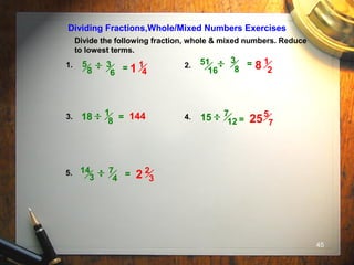 45
Divide the following fraction, whole & mixed numbers. Reduce
to lowest terms.
Dividing Fractions,Whole/Mixed Numbers Exercises
1. 2.
3. 4.
5.
3
8
=
= =
3
6
5
8 =
7
4
14
3 =
18 144
51
16
1
8 15 7
12
1
41
1
28
5
725
2
32
 