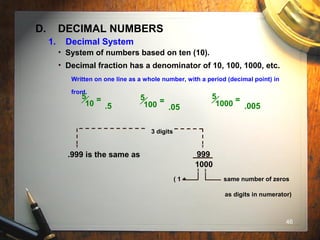 46
D. DECIMAL NUMBERS
• System of numbers based on ten (10).
• Decimal fraction has a denominator of 10, 100, 1000, etc.
Written on one line as a whole number, with a period (decimal point) in
front.
5
10 =
.5
5
100 =
.05
5
1000 =
.005
3 digits
.999 is the same as 999
1000
( 1 + same number of zeros
as digits in numerator)
1. Decimal System
 