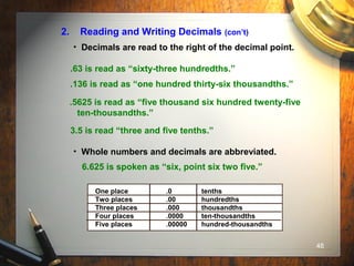 48
2. Reading and Writing Decimals (con’t)
• Decimals are read to the right of the decimal point.
.63 is read as “sixty-three hundredths.”
.136 is read as “one hundred thirty-six thousandths.”
.5625 is read as “five thousand six hundred twenty-five
ten-thousandths.”
3.5 is read “three and five tenths.”
• Whole numbers and decimals are abbreviated.
6.625 is spoken as “six, point six two five.”
One place .0 tenths
Two places .00 hundredths
Three places .000 thousandths
Four places .0000 ten-thousandths
Five places .00000 hundred-thousandths
 