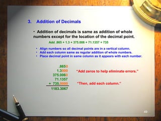 49
3. Addition of Decimals
• Addition of decimals is same as addition of whole
numbers except for the location of the decimal point.
Add .865 + 1.3 + 375.006 + 71.1357 + 735
• Align numbers so all decimal points are in a vertical column.
• Add each column same as regular addition of whole numbers.
• Place decimal point in same column as it appears with each number.
.865
1.3
375.006
71.1357
+ 735.
“Add zeros to help eliminate errors.”000
0000
0
0
“Then, add each column.”
1183.3067
 