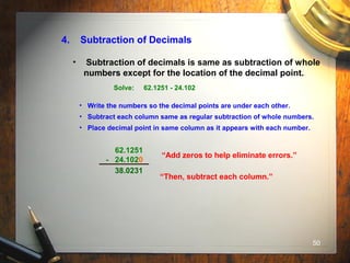 50
4. Subtraction of Decimals
• Subtraction of decimals is same as subtraction of whole
numbers except for the location of the decimal point.
Solve: 62.1251 - 24.102
• Write the numbers so the decimal points are under each other.
• Subtract each column same as regular subtraction of whole numbers.
• Place decimal point in same column as it appears with each number.
62.1251
- 24.102
“Add zeros to help eliminate errors.”
0
“Then, subtract each column.”
38.0231
 