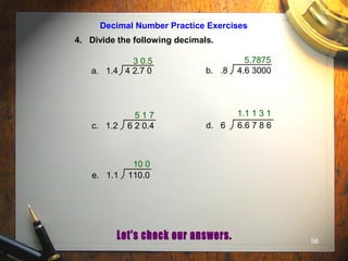 56
Decimal Number Practice Exercises
4. Divide the following decimals.
3 0.5
a. 1.4 4 2.7 0 b. .8 4.6 3000
c. 1.2 6 2 0.4 d. 6 6.6 7 8 6
e. 1.1 110.0
5.7875
5 1 7 1.1 1 3 1
10 0
 