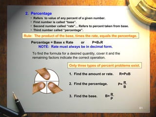 61
2. Percentage
• Refers to value of any percent of a given number.
• First number is called “base”.
• Second number called “rate”... Refers to percent taken from base.
• Third number called “percentage”.
Rule: The product of the base, times the rate, equals the percentage.
Percentage = Base x Rate or P=BxR
NOTE: Rate must always be in decimal form.
To find the formula for a desired quantity, cover it and the
remaining factors indicate the correct operation.
R
P B
Only three types of percent problems exist.
1. Find the amount or rate. R=PxB
2. Find the percentage. P= R
B
3. Find the base. B= R
P
 