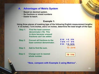 65
A. Advantages of Metric System
• Based on decimal system.
• No fractions or mixed numbers
• Easier to teach.
Example 1:
Using three pieces of masking tape of the following English measurement lengths:
4 1/8 inches, 7 6/16 inches, and 2 3/4 inches, determine the total length of the tape.
Step 1: Find the least common
denominator (16). This
is done because unequal
fractions can’t be added.
Step 2: Convert all fractions to the
least common denominator.
Step 3: Add to find the sum.
Step 4: Change sum to nearest
whole number.
14 7/16
“Now, compare with Example 2 using Metrics”.
13 23/16
4 1/8 = 4 2/16
7 9/16 = 7 9/16
2 3/4 = 2 12/16
 