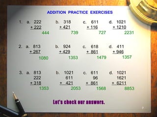 7
ADDITION PRACTICE EXERCISES
1. a. 222
+ 222
b. 318
+ 421
c. 611
+ 116
d. 1021
+ 1210
2. a. 813
+ 267
b. 924
+ 429
c. 618
+ 861
d. 411
+ 946
3. a. 813
222
+ 318
b. 1021
611
+ 421
c. 611
96
+ 861
d. 1021
1621
+ 6211
444 739 727 2231
1080 1353 1479 1357
1353 2053 1568 8853
 
