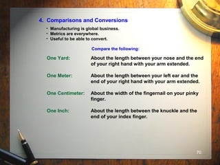 70
4. Comparisons and Conversions
• Manufacturing is global business.
• Metrics are everywhere.
• Useful to be able to convert.
Compare the following:
One Yard: About the length between your nose and the end
of your right hand with your arm extended.
One Meter: About the length between your left ear and the
end of your right hand with your arm extended.
One Centimeter: About the width of the fingernail on your pinky
finger.
One Inch: About the length between the knuckle and the
end of your index finger.
 