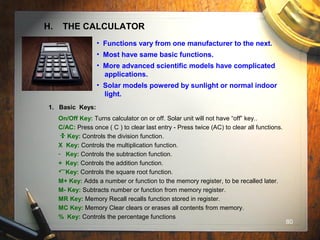 80
H. THE CALCULATOR
• Functions vary from one manufacturer to the next.
• Most have same basic functions.
• More advanced scientific models have complicated
applications.
• Solar models powered by sunlight or normal indoor
light.
1. Basic Keys:
On/Off Key: Turns calculator on or off. Solar unit will not have “off” key..
C/AC: Press once ( C ) to clear last entry - Press twice (AC) to clear all functions.
Key: Controls the division function.
X Key: Controls the multiplication function.
- Key: Controls the subtraction function.
+ Key: Controls the addition function.
Key: Controls the square root function.
M+ Key: Adds a number or function to the memory register, to be recalled later.
M- Key: Subtracts number or function from memory register.
MR Key: Memory Recall recalls function stored in register.
MC Key: Memory Clear clears or erases all contents from memory.
% Key: Controls the percentage functions
 