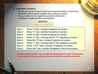 81
2. Calculator Functions:
• Cannot give correct answer if given the wrong information or command.
• Decimals must be placed properly when entering numbers.
• Wrong entries can be cleared by using the C/AC button.
• Calculators usually provide a running total.
ADDITION
Add 3, 8, 9, and 14.
Step 1: Press “3” key - number 3 appears on screen..
Step 2: Press “+” key - number 3 remains on screen.
Step 3: Press “8” key - number 8 appears on screen.
Step 4: Press “+” key - running total of “11” appears on screen.
Step 5: Press the “9” key - number 9 appears on screen.
Step 6: Press “+” key - running total of “20” appears on screen.
Step 7: Press “1 & 4” keys - number 14 appears on screen.
Step 8: Press the = key - number 34 appears. This is the answer.
In step 8, pressing the + key would have displayed the total. Pressing the
= key stops the running total function and ends the overall calculation.
 