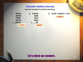 82
Calculator Addition Exercise
Use the calculator to add the following.
1. .06783
.49160
.76841
.02134
+ .87013
2. 154758
3906
4123
5434
+ 76
3. 12.54 + 932.67 + 13.4
2.21931 168297
= 958.61
 