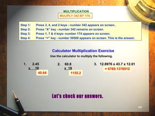 84
Calculator Multiplication Exercise
Use the calculator to multiply the following.
1. 2.45
x 16
2. 60.8
x 19
3. 12.8976 x 43.7 x 12.01
40.64 1155.2
= 6769.1376912
MULTIPLICATION
MULIPLY 342 BY 174.
Step 1: Press 3, 4, and 2 keys - number 342 appears on screen..
Step 2: Press “X” key - number 342 remains on screen.
Step 3: Press 1, 7 & 4 keys- number 174 appears on screen.
Step 4: Press “=” key - number 59508 appears on screen. This is the answer.
 