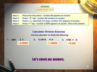 85
= 0.05922 = 1.22232 = 0.353
DIVISION
DIVIDE 66 BY 12.3
Step 1: Press the 6 key twice - number 66 appears on screen..
Step 2: Press “ ” key - number 66 remains on screen.
Step 3: Press 1, 2,. (decimal), & 3 keys- number 12.3 appears on screen.
Step 4: Press “=” key - number 5.3659 appears on screen. This is the answer.
Calculator Division Exercise
Use the calculator to divide the following.
1. .2961 5 2. 13.5678 11.1 3. .1765 .5
 