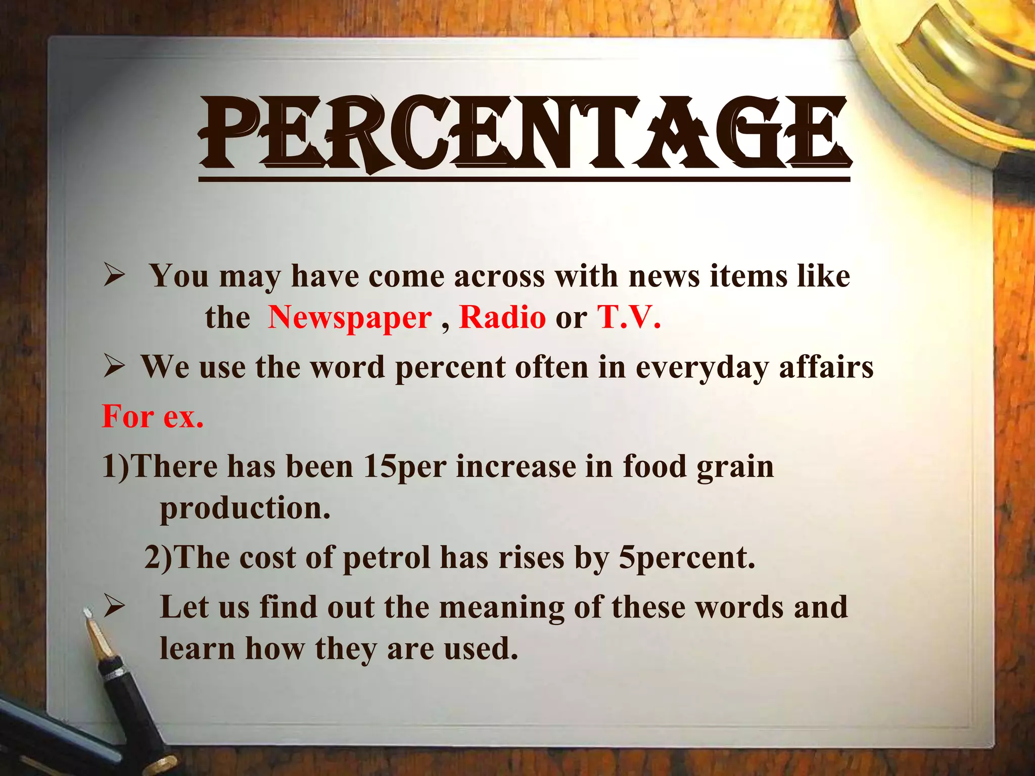PerCENTAGE
 You may have come across with news items like
        the Newspaper , Radio or T.V.
 We use the word percent often in everyday affairs
For ex.
1)There has been 15per increase in food grain
    production.
   2)The cost of petrol has rises by 5percent.
 Let us find out the meaning of these words and
    learn how they are used.
 