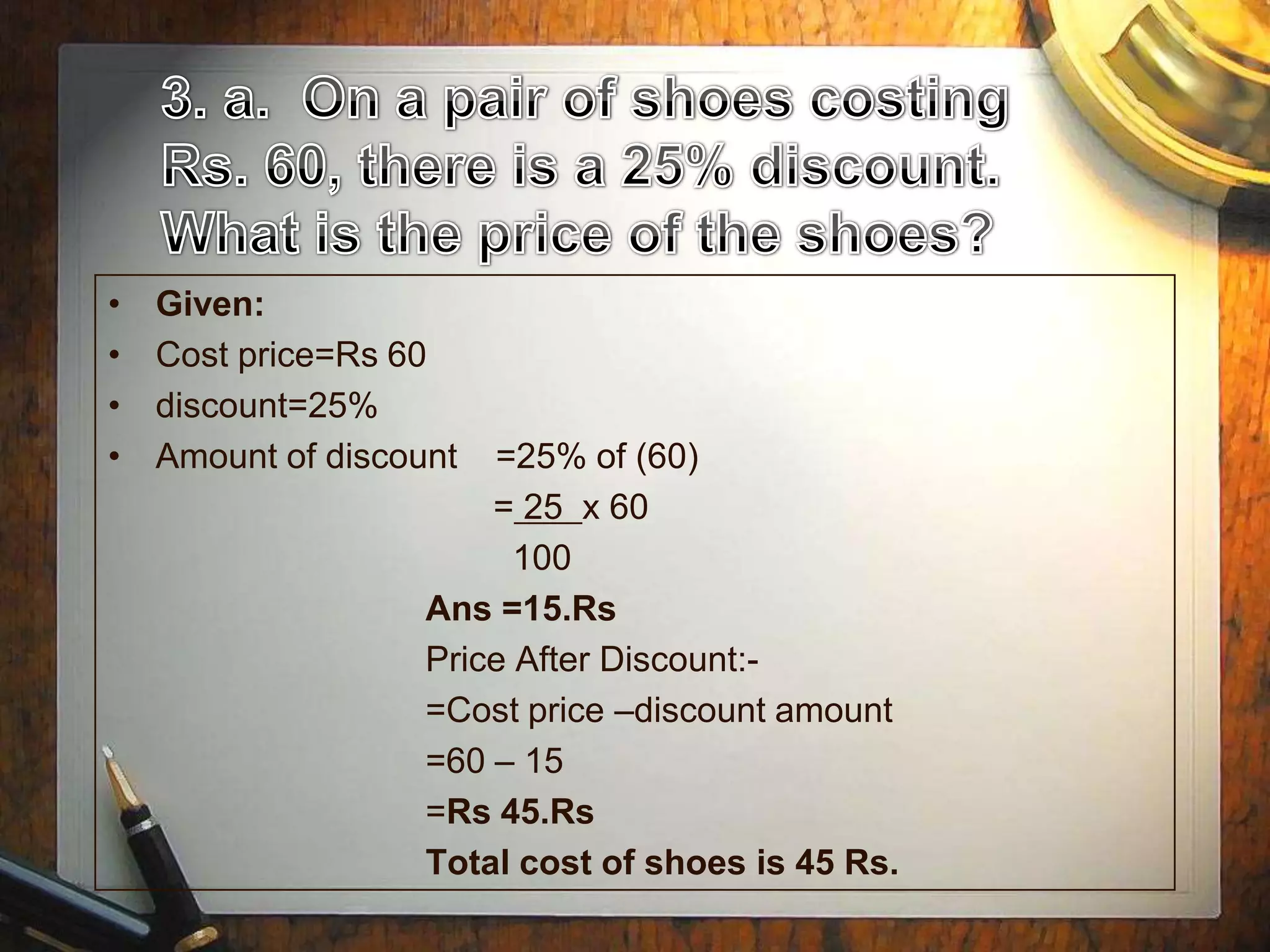 •   Given:
•   Cost price=Rs 60
•   discount=25%
•   Amount of discount  =25% of (60)
                        = 25 x 60
                          100
                    Ans =15.Rs
                    Price After Discount:-
                    =Cost price –discount amount
                    =60 – 15
                    =Rs 45.Rs
                    Total cost of shoes is 45 Rs.
 