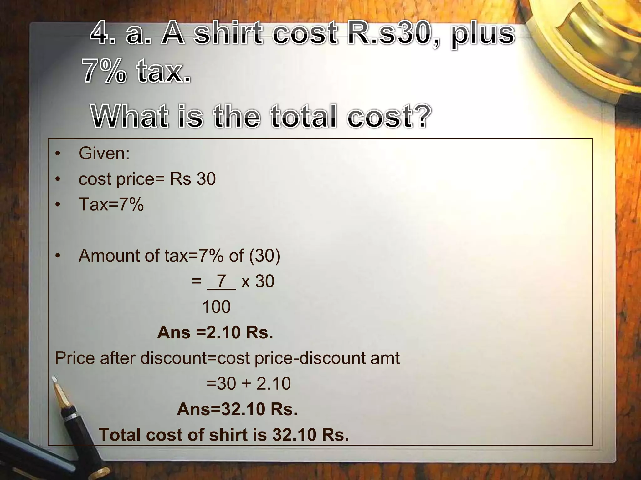 • Given:
• cost price= Rs 30
• Tax=7%

• Amount of tax=7% of (30)
                  = 7 x 30
                   100
              Ans =2.10 Rs.
Price after discount=cost price-discount amt
                    =30 + 2.10
                Ans=32.10 Rs.
      Total cost of shirt is 32.10 Rs.
 
