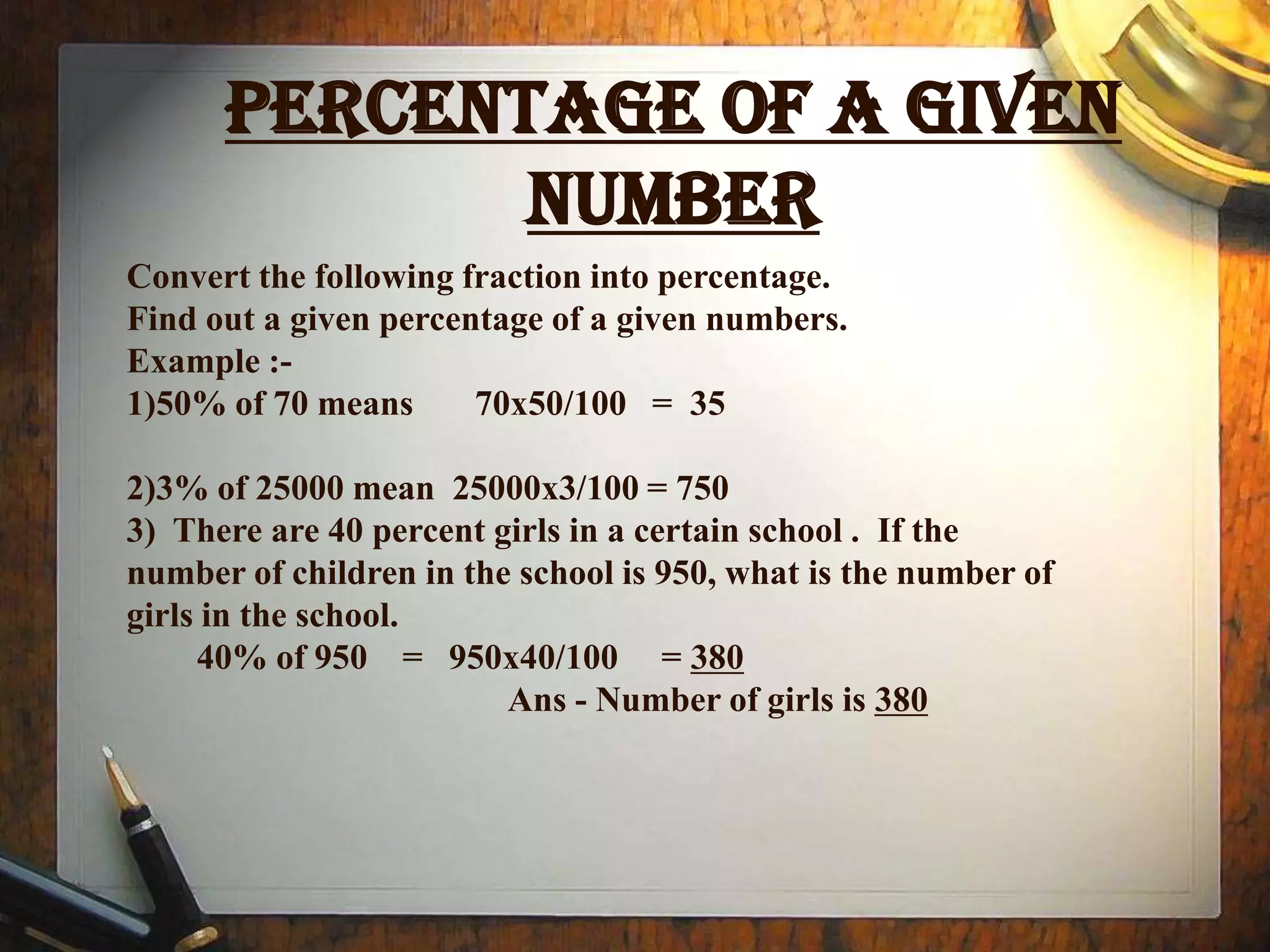 PERCENTAGE OF A GIVEN
             NUMBER
Convert the following fraction into percentage.
Find out a given percentage of a given numbers.
Example :-
1)50% of 70 means      70x50/100 = 35

2)3% of 25000 mean 25000x3/100 = 750
3) There are 40 percent girls in a certain school . If the
number of children in the school is 950, what is the number of
girls in the school.
     40% of 950 = 950x40/100 = 380
                         Ans - Number of girls is 380
 