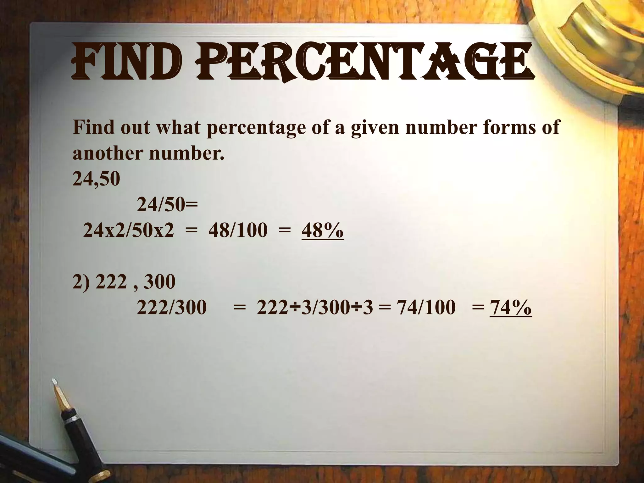 FIND PERCENTAGE
Find out what percentage of a given number forms of
another number.
24,50
      24/50=
 24x2/50x2 = 48/100 = 48%

2) 222 , 300
        222/300   = 222÷3/300÷3 = 74/100 = 74%
 