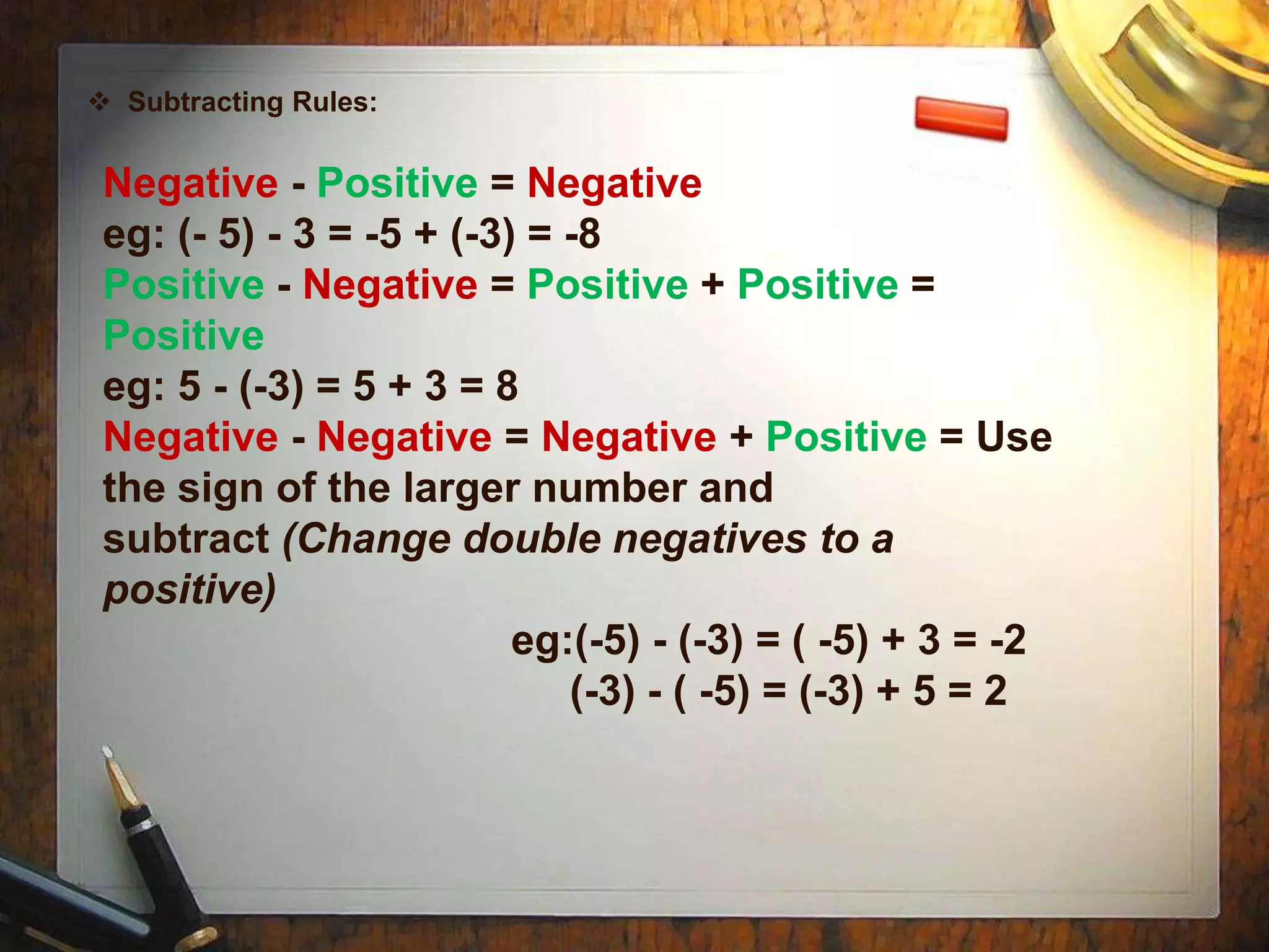  Subtracting Rules:


 Negative - Positive = Negative
 eg: (- 5) - 3 = -5 + (-3) = -8
 Positive - Negative = Positive + Positive =
 Positive
 eg: 5 - (-3) = 5 + 3 = 8
 Negative - Negative = Negative + Positive = Use
 the sign of the larger number and
 subtract (Change double negatives to a
 positive)
                          eg:(-5) - (-3) = ( -5) + 3 = -2
                             (-3) - ( -5) = (-3) + 5 = 2
 