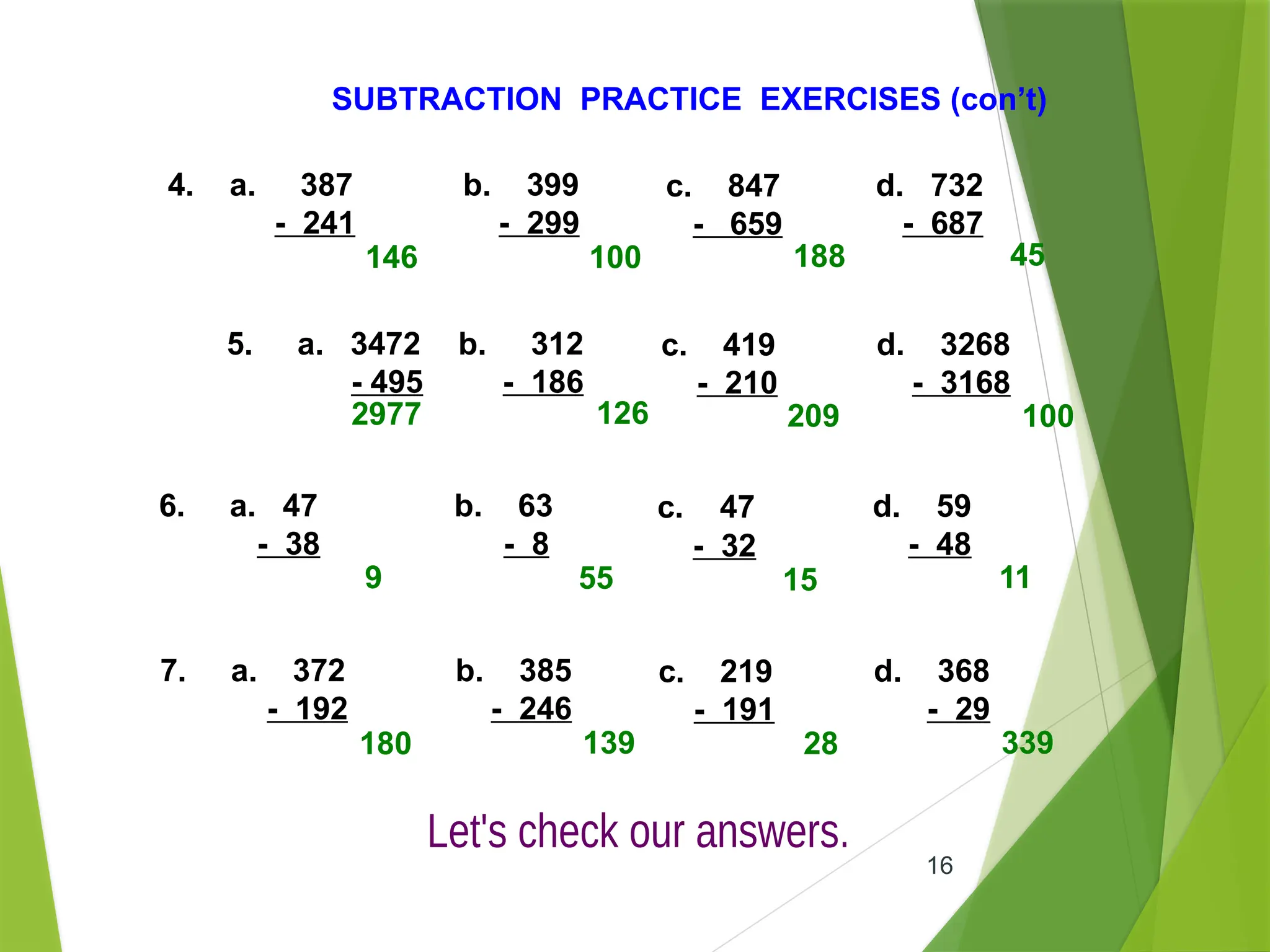 16
SUBTRACTION PRACTICE EXERCISES (con’t)
4. a. 387
- 241
b. 399
- 299
c. 847
- 659
d. 732
- 687
5. a. 3472
- 495
b. 312
- 186
c. 419
- 210
d. 3268
- 3168
6. a. 47
- 38
b. 63
- 8
c. 47
- 32
d. 59
- 48
146 100 188 45
2977 126 209 100
9 55 15 11
7. a. 372
- 192
b. 385
- 246
c. 219
- 191
d. 368
- 29
180 139 28 339
 