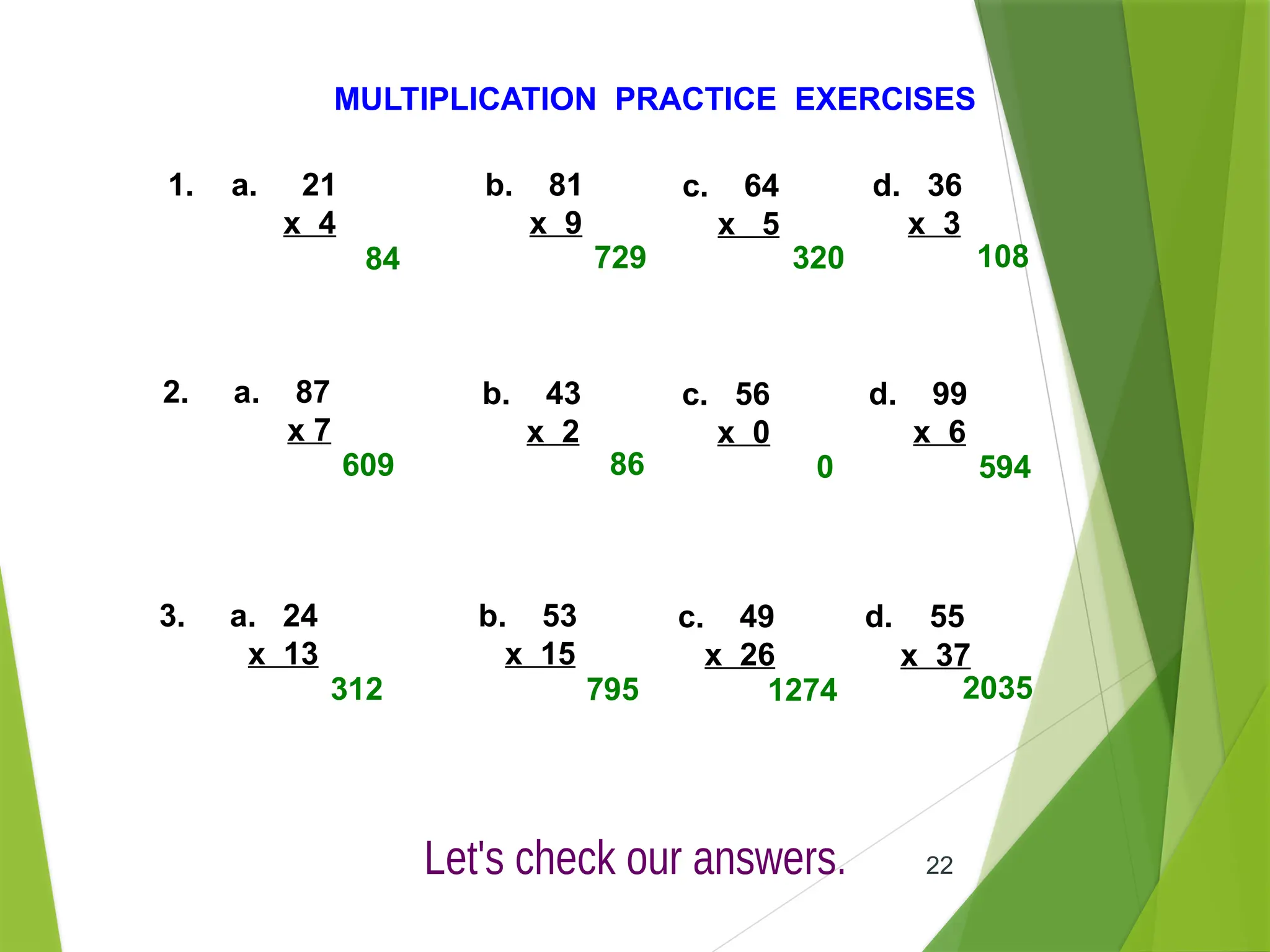 22
MULTIPLICATION PRACTICE EXERCISES
1. a. 21
x 4
b. 81
x 9
c. 64
x 5
d. 36
x 3
2. a. 87
x 7
b. 43
x 2
c. 56
x 0
d. 99
x 6
3. a. 24
x 13
b. 53
x 15
c. 49
x 26
d. 55
x 37
84 729 320 108
609 86 0 594
312 795 1274 2035
 