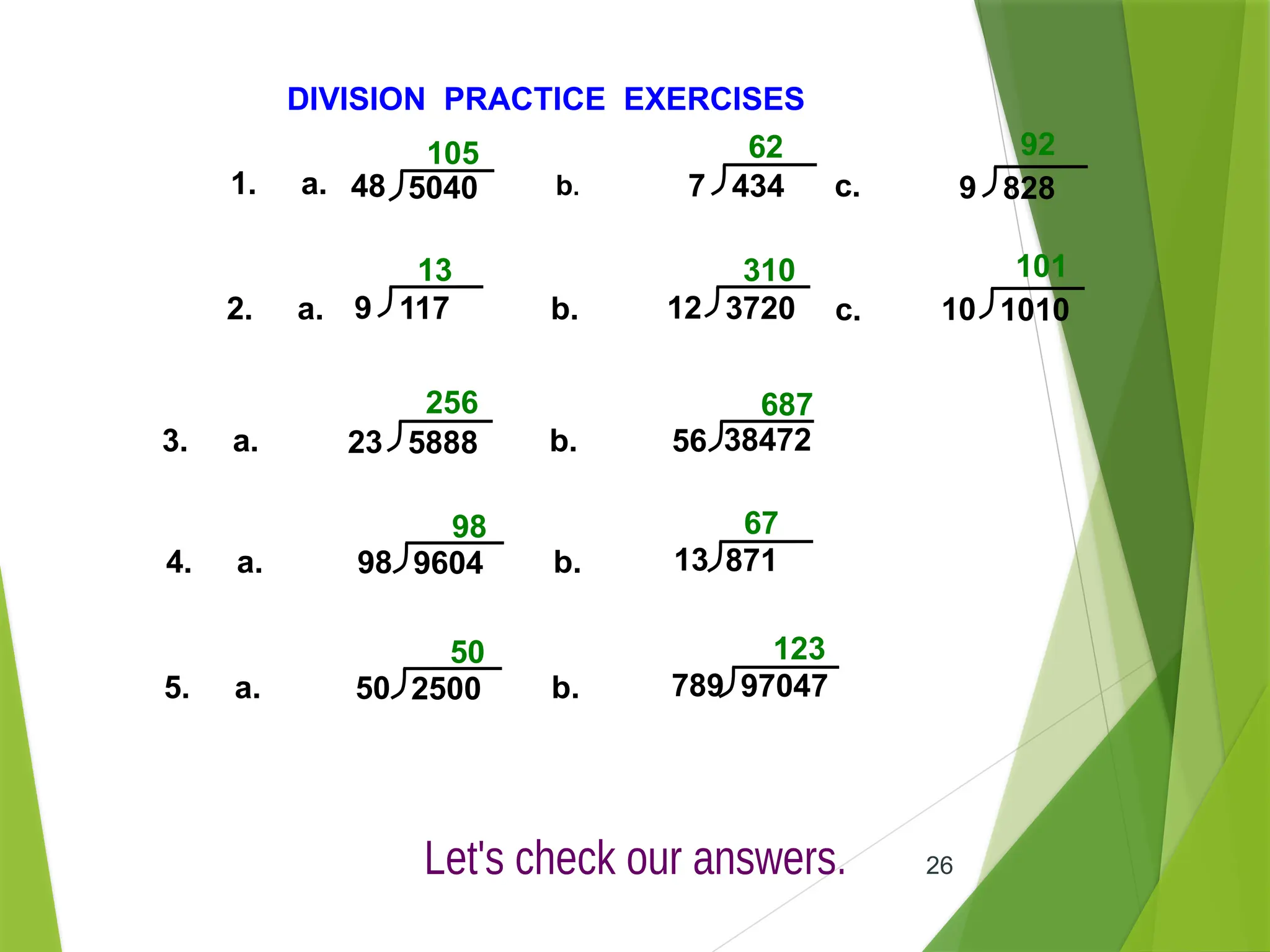 26
DIVISION PRACTICE EXERCISES
1. a. b. c.
2. a. b. c.
3. a. b.
105 62 92
13 310 101
256 687
4. a. b.
98 67
48 5040 7 434 9 828
9 117 12 3720 10 1010
23 5888 56 38472
98 9604 13 871
5. a. b.
50 123
50 2500 789 97047
 