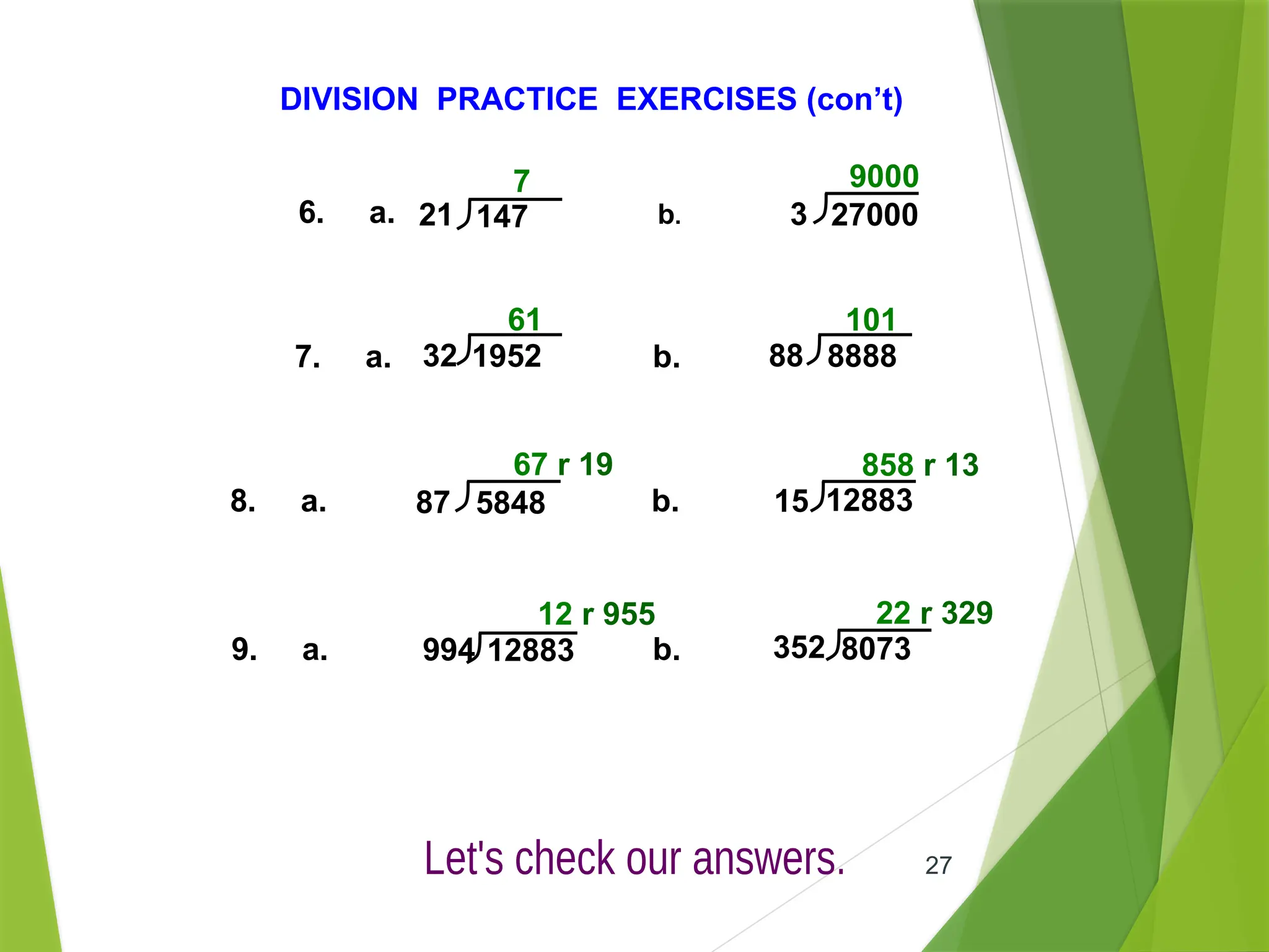 27
DIVISION PRACTICE EXERCISES (con’t)
6. a. b.
7. a. b.
8. a. b.
7 9000
61 101
67 r 19 858 r 13
9. a. b.
12 r 955 22 r 329
21 147 3 27000
32 1952 88 8888
87 5848 15 12883
994 12883 352 8073
 